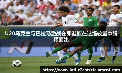 U20乌克兰与巴拉马激战在即谁能在这场较量中脱颖而出